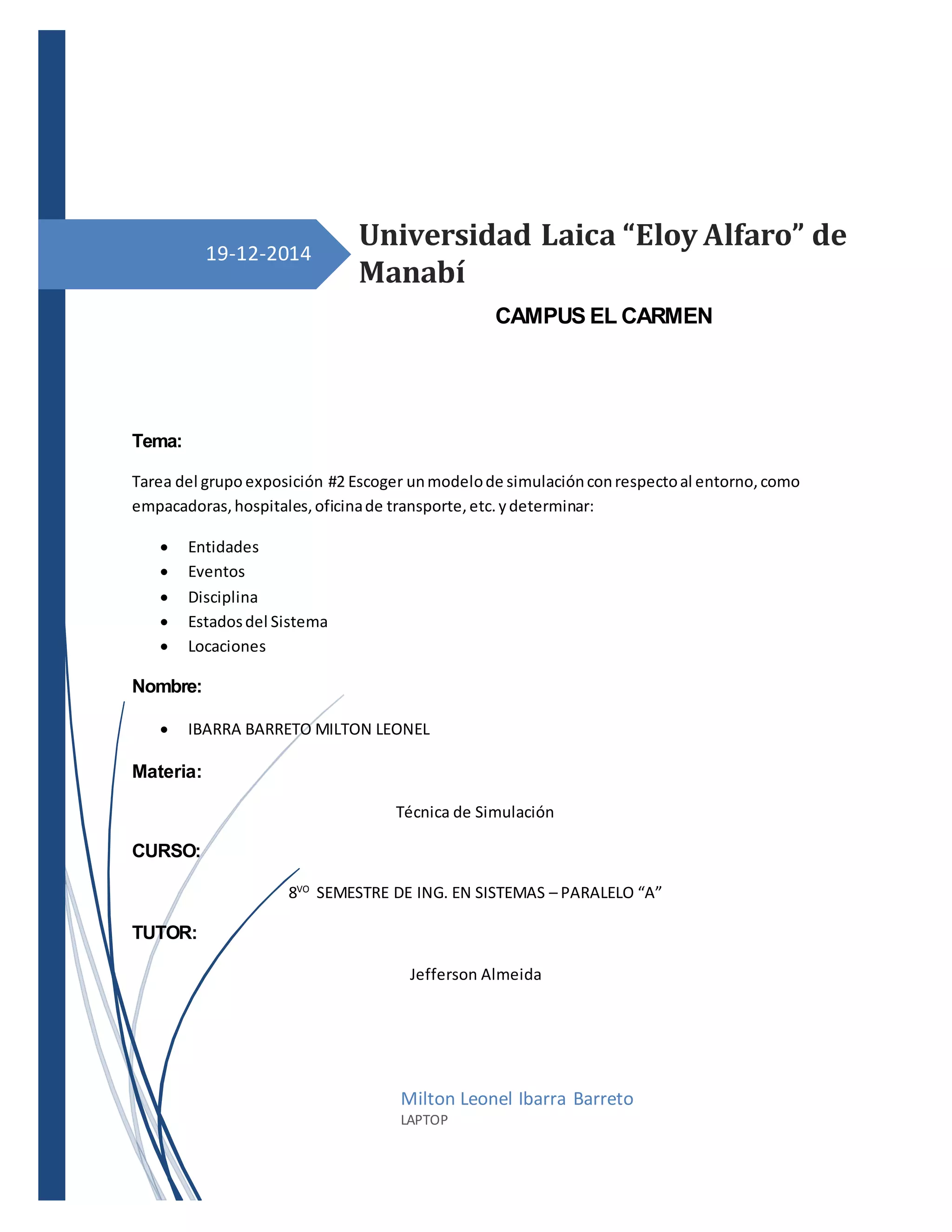 19-12-2014
Tema:
Tarea del grupo exposición #2 Escoger unmodelode simulaciónconrespectoal entorno,como
empacadoras,hospitales,oficinade transporte,etc.ydeterminar:
 Entidades
 Eventos
 Disciplina
 Estadosdel Sistema
 Locaciones
Nombre:
 IBARRA BARRETO MILTON LEONEL
Materia:
Técnica de Simulación
CURSO:
8VO
SEMESTRE DE ING. EN SISTEMAS – PARALELO “A”
TUTOR:
Jefferson Almeida
Universidad Laica “Eloy Alfaro” de
Manabí
Milton Leonel Ibarra Barreto
LAPTOP
CAMPUS EL CARMEN
 