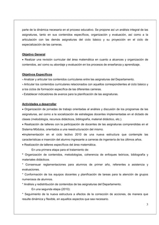 parte de la dinámica necesaria en el proceso educativo. Se propone así un análisis integral de las
asignaturas, tanto en sus contenidos específicos, organización y evaluación, así como a la
articulación con las demás asignaturas del ciclo básico y su proyección en el ciclo de
especialización de las carreras.


Objetivo General
• Realizar una revisión curricular del área matemática en cuanto a alcances y organización de
contenidos, así como su abordaje y evaluación en los procesos de enseñanza y aprendizaje.


Objetivos Específicos
- Analizar y articular los contenidos curriculares entre las asignaturas del Departamento.
- Articular los contenidos curriculares relacionados con aquellos correspondientes al ciclo básico y
a los ciclos de formación específica de las diferentes carreras.
- Establecer indicadores de avance para la planificación de las asignaturas.


Actividades a desarrollar
• Organización de jornadas de trabajo orientadas al análisis y discusión de los programas de las
asignaturas, así como a la socialización de estrategias docentes implementadas en el dictado de
clases (metodología, recursos didácticos, bibliografía, material didáctico, etc.).
• Realización de talleres con la participación de docentes de las asignaturas comprendidas en el
Sistema Módulos, orientados a una reestructuración del mismo.
•Implementación en el ciclo lectivo 2010 de una nueva estructura que contemple las
características e inserción del alumno ingresante a carreras de ingeniería de los últimos años.
• Realización de talleres específicos del área matemática.
       En una primera etapa para el tratamiento de:
* Organización de contenidos, metodologías, coherencia de enfoques teóricos, bibliografía y
materiales didácticos.
* Consensuar reglamentaciones para alumnos de primer año, referentes a asistencia y
evaluaciones.
* Conformación de los equipos docentes y planificación de tareas para la atención de grupos
numerosos de alumnos.
* Análisis y redistribución de contenidos de las asignaturas del Departamento.
       En una segunda etapa (2010):
* Seguimiento de la nueva estructura a efectos de la corrección de acciones, de manera que
resulte dinámica y flexible, en aquellos aspectos que sea necesario.
                                                                                                  3
 