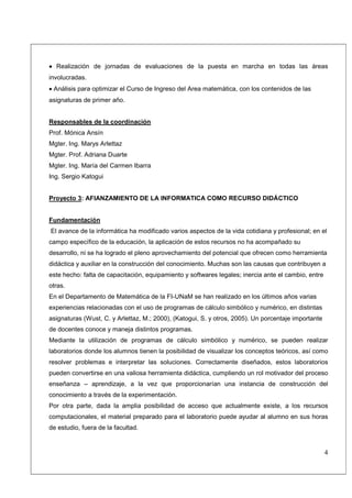 • Realización de jornadas de evaluaciones de la puesta en marcha en todas las áreas
involucradas.
• Análisis para optimizar el Curso de Ingreso del Area matemática, con los contenidos de las
asignaturas de primer año.


Responsables de la coordinación
Prof. Mónica Ansín
Mgter. Ing. Marys Arlettaz
Mgter. Prof. Adriana Duarte
Mgter. Ing. María del Carmen Ibarra
Ing. Sergio Katogui


Proyecto 3: AFIANZAMIENTO DE LA INFORMATICA COMO RECURSO DIDÁCTICO


Fundamentación
El avance de la informática ha modificado varios aspectos de la vida cotidiana y profesional; en el
campo específico de la educación, la aplicación de estos recursos no ha acompañado su
desarrollo, ni se ha logrado el pleno aprovechamiento del potencial que ofrecen como herramienta
didáctica y auxiliar en la construcción del conocimiento. Muchas son las causas que contribuyen a
este hecho: falta de capacitación, equipamiento y softwares legales; inercia ante el cambio, entre
otras.
En el Departamento de Matemática de la FI-UNaM se han realizado en los últimos años varias
experiencias relacionadas con el uso de programas de cálculo simbólico y numérico, en distintas
asignaturas (Wust, C. y Arlettaz, M.; 2000), (Katogui, S. y otros, 2005). Un porcentaje importante
de docentes conoce y maneja distintos programas.
Mediante la utilización de programas de cálculo simbólico y numérico, se pueden realizar
laboratorios donde los alumnos tienen la posibilidad de visualizar los conceptos teóricos, así como
resolver problemas e interpretar las soluciones. Correctamente diseñados, estos laboratorios
pueden convertirse en una valiosa herramienta didáctica, cumpliendo un rol motivador del proceso
enseñanza – aprendizaje, a la vez que proporcionarían una instancia de construcción del
conocimiento a través de la experimentación.
Por otra parte, dada la amplia posibilidad de acceso que actualmente existe, a los recursos
computacionales, el material preparado para el laboratorio puede ayudar al alumno en sus horas
de estudio, fuera de la facultad.


                                                                                                     4
 