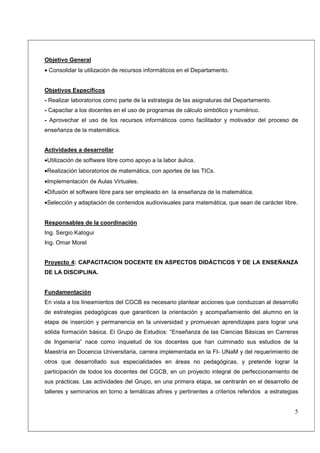 Objetivo General
• Consolidar la utilización de recursos informáticos en el Departamento.


Objetivos Específicos
- Realizar laboratorios como parte de la estrategia de las asignaturas del Departamento.
- Capacitar a los docentes en el uso de programas de cálculo simbólico y numérico.
- Aprovechar el uso de los recursos informáticos como facilitador y motivador del proceso de
enseñanza de la matemática.


Actividades a desarrollar
•Utilización de software libre como apoyo a la labor áulica.
•Realización laboratorios de matemática, con aportes de las TICs.
•Implementación de Aulas Virtuales.
•Difusión el software libre para ser empleado en la enseñanza de la matemática.
•Selección y adaptación de contenidos audiovisuales para matemática, que sean de carácter libre.


Responsables de la coordinación
Ing. Sergio Katogui
Ing. Omar Morel


Proyecto 4: CAPACITACION DOCENTE EN ASPECTOS DIDÁCTICOS Y DE LA ENSEÑANZA
DE LA DISCIPLINA.


Fundamentación
En vista a los lineamientos del CGCB es necesario plantear acciones que conduzcan al desarrollo
de estrategias pedagógicas que garanticen la orientación y acompañamiento del alumno en la
etapa de inserción y permanencia en la universidad y promuevan aprendizajes para lograr una
sólida formación básica. El Grupo de Estudios: “Enseñanza de las Ciencias Básicas en Carreras
de Ingeniería” nace como inquietud de los docentes que han culminado sus estudios de la
Maestría en Docencia Universitaria, carrera implementada en la FI- UNaM y del requerimiento de
otros que desarrollado sus especialidades en áreas no pedagógicas, y pretende lograr la
participación de todos los docentes del CGCB, en un proyecto integral de perfeccionamiento de
sus prácticas. Las actividades del Grupo, en una primera etapa, se centrarán en el desarrollo de
talleres y seminarios en torno a temáticas afines y pertinentes a criterios referidos a estrategias


                                                                                                 5
 