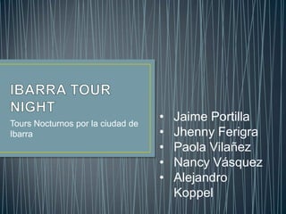 Tours Nocturnos por la ciudad de
                                   •   Jaime Portilla
Ibarra                             •   Jhenny Ferigra
                                   •   Paola Vilañez
                                   •   Nancy Vásquez
                                   •   Alejandro
                                       Koppel
 