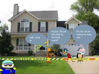 Hi guys. Did you 
find clues on 
the crime 
scene? 
The door was 
opened. And 
The windows 
were brocken. 
No, but we are 
looking for clues 
Well , come now 
on. 
 
