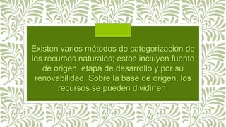 Existen varios métodos de categorización de
los recursos naturales; estos incluyen fuente
de origen, etapa de desarrollo y por su
renovabilidad. Sobre la base de origen, los
recursos se pueden dividir en:
 