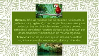 Bióticos: Son los recursos que se obtienen de la biósfera
(materia viva y orgánica), como las plantas y animales y sus
productos. Los combustibles fósiles (carbón y petróleo)
también se consideran recursos bióticos ya que derivan por
descomposición y modificación de materia orgánica.
Abióticos: Son los recursos que no derivan de materia
orgánica, como el suelo, el agua, el aire y minerales
metálicos.
 