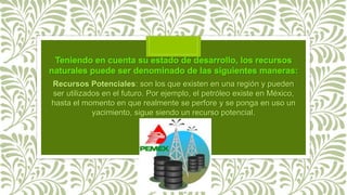 Recursos Potenciales: son los que existen en una región y pueden
ser utilizados en el futuro. Por ejemplo, el petróleo existe en México,
hasta el momento en que realmente se perfore y se ponga en uso un
yacimiento, sigue siendo un recurso potencial.
 