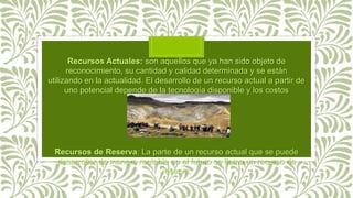 Recursos Actuales: son aquellos que ya han sido objeto de
reconocimiento, su cantidad y calidad determinada y se están
utilizando en la actualidad. El desarrollo de un recurso actual a partir de
uno potencial depende de la tecnología disponible y los costos
involucrados.
Recursos de Reserva: La parte de un recurso actual que se puede
desarrollar de manera rentable en el futuro se llama un recurso de
reserva.
 