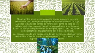 El uso por los seres humanos puede agotar a muchos recursos
renovables pero estos puede reponerse, manteniendo así un flujo.
Algunos toman poco tiempo de renovación, como es caso de los
cultivos agrícolas, mientras que otros, como el agua y los bosques,
toman un tiempo comparativamente más prolongado para renovarse. y
son susceptibles al agotamiento por el exceso de uso.
Los recursos desde una perspectiva de uso humano se clasifican como
renovables sólo mientras la tasa de reposición o recuperación sea
superior a la de la tasa de consumo.
 