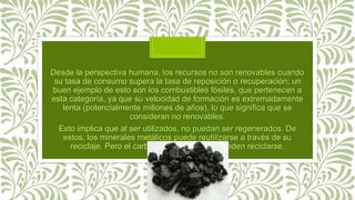 Desde la perspectiva humana, los recursos no son renovables cuando
su tasa de consumo supera la tasa de reposición o recuperación; un
buen ejemplo de esto son los combustibles fósiles, que pertenecen a
esta categoría, ya que su velocidad de formación es extremadamente
lenta (potencialmente millones de años), lo que significa que se
consideran no renovables.
Esto implica que al ser utilizados, no puedan ser regenerados. De
estos, los minerales metálicos puede reutilizarse a través de su
reciclaje. Pero el carbón y el petróleo no pueden reciclarse.
 