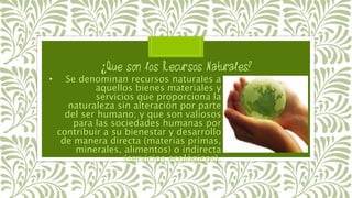 • Se denominan recursos naturales a
aquellos bienes materiales y
servicios que proporciona la
naturaleza sin alteración por parte
del ser humano; y que son valiosos
para las sociedades humanas por
contribuir a su bienestar y desarrollo
de manera directa (materias primas,
minerales, alimentos) o indirecta
(servicios ecológicos).
 