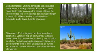 • Clima templado: El clima templado tiene grandes
variaciones a lo largo del año. En verano puede
hacer tanto calor como en los climas cálidos. En
invierno hace frío y en algunas zonas puede llegar
a nevar. En México, en las zonas de clima
templado suele llover durante el verano.
• Clima seco. En los lugares de clima seco hace
calor en el verano y frío en el invierno. También
suele hacer frío durante las noches, y mucho calor
en el día. En los lugares de clima seco llueve muy
poco durante todo el año. En algunos las lluvias
se producen durante el verano y en otros durante
el invierno.
 