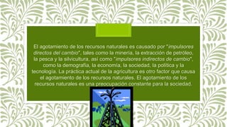 El agotamiento de los recursos naturales es causado por "impulsores
directos del cambio", tales como la minería, la extracción de petróleo,
la pesca y la silvicultura, así como "impulsores indirectos de cambio",
como la demografía, la economía, la sociedad, la política y la
tecnología. La práctica actual de la agricultura es otro factor que causa
el agotamiento de los recursos naturales. El agotamiento de los
recursos naturales es una preocupación constante para la sociedad.
 