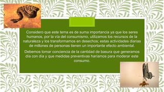 Considero que este tema es de suma importancia ya que los seres
humanos, por la vía del consumismo, utilizamos los recursos de la
naturaleza y los transformamos en desechos; estas actividades diarias
de millones de personas tienen un importante efecto ambiental.
Debemos tomar conciencia de la cantidad de basura que generamos
día con día y que medidas preventivas haríamos para moderar este
consumo.
 