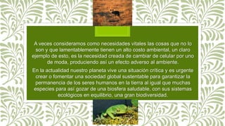 A veces consideramos como necesidades vitales las cosas que no lo
son y que lamentablemente tienen un alto costo ambiental, un claro
ejemplo de esto, es la necesidad creada de cambiar de celular por uno
de moda, produciendo así un efecto adverso al ambiente.
En la actualidad nuestro planeta vive una situación crítica y es urgente
crear o fomentar una sociedad global sustentable para garantizar la
permanencia de los seres humanos en la tierra al igual que muchas
especies para así gozar de una biosfera saludable, con sus sistemas
ecológicos en equilibrio, una gran biodiversidad.
 