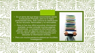 • Es un tema del que tengo conocimiento desde
la Educación Primaria, pero no lo había
profundizado tanto. Sólo conocía la clasificación
de los recursos: Renovables y no renovables.
• Para mí fue muy difícil encontrar información
acertada, ya que consulté muchas páginas
electrónicas, y comparé la información que
ofrecían, pero en algunos casos no coincidían,
por eso decidí utilizar una enciclopedia para
descartar la información errónea.
• Pero con mucha paciencia elaboré tan fructífera
investigación.
 