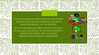 Como futura docente debo tener el conocimiento
necesario para abordar este tema, que es de
suma importancia, con mis alumnos.
Es una necesidad que ellos conozcan su país y
los recursos que ofrece, así como los cuidados y
peligros que existen, para que sepan
aprovecharlos de manera responsable.
 