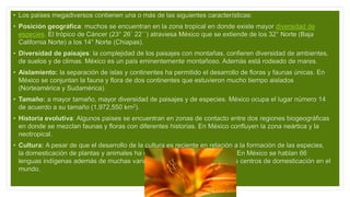 • Los países megadiversos contienen una o más de las siguientes características:
• Posición geográfica: muchos se encuentran en la zona tropical en donde existe mayor diversidad de
especies. El trópico de Cáncer (23° 26´ 22´´) atraviesa México que se extiende de los 32° Norte (Baja
California Norte) a los 14° Norte (Chiapas).
• Diversidad de paisajes: la complejidad de los paisajes con montañas, confieren diversidad de ambientes,
de suelos y de climas. México es un país eminentemente montañoso. Además está rodeado de mares.
• Aislamiento: la separación de islas y continentes ha permitido el desarrollo de floras y faunas únicas. En
México se conjuntan la fauna y flora de dos continentes que estuvieron mucho tiempo aislados
(Norteamérica y Sudamérica).
• Tamaño: a mayor tamaño, mayor diversidad de paisajes y de especies. México ocupa el lugar número 14
de acuerdo a su tamaño (1,972,550 km2).
• Historia evolutiva: Algunos países se encuentran en zonas de contacto entre dos regiones biogeográficas
en donde se mezclan faunas y floras con diferentes historias. En México confluyen la zona neártica y la
neotropical.
• Cultura: A pesar de que el desarrollo de la cultura es reciente en relación a la formación de las especies,
la domesticación de plantas y animales ha contribuido a la riqueza natural. En México se hablan 66
lenguas indígenas además de muchas variantes y es uno de los principales centros de domesticación en el
mundo.
 