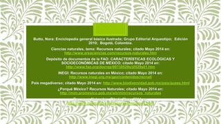 Butto, Nora: Enciclopedia general básica ilustrada; Grupo Editorial Arqueotipo; Edición
2010; Bogotá, Colombia.
Ciencias naturales, tema: Recursos naturales; citado Mayo 2014 en:
http://www.areaciencias.com/recursos-naturales.htm
Depósito de documentos de la FAO: CARACTERÍSTICAS ECOLÓGICAS Y
SOCIOECONÓMICAS DE MÉXICO; citado Mayo 2014 en:
http://www.fao.org/docrep/007/j0529s/j0529s01.htm
INEGI: Recursos naturales en México; citado Mayo 2014 en:
http://www.inegi.org.mx/geo/contenidos/recnat/
País megadiverso; citado Mayo 2014 en: http://www.biodiversidad.gob.mx/pais/quees.html
¿Porqué México? Recursos Naturales; citado Mayo 2014 en:
http://mim.promexico.gob.mx/wb/mim/recursos_naturales
Recursos Naturales; Citado Mayo 2014 en:
http://www.jmarcano.com/recursos/recursos.html
 