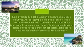 Esta diversidad se debe también a aspectos históricos-
evolutivos. Así por ejemplo en lo que a flora se refiere,
encontramos el contacto de las especies boreales y
tropicales, lo que permite el desarrollo de comunidades en
donde ambas floras luchan por sobresalir, habiéndose
desarrollado además, comunidades endémicas.
 
