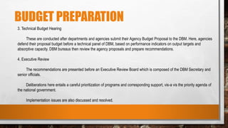 BUDGET PREPARATION
3. Technical Budget Hearing
These are conducted after departments and agencies submit their Agency Budget Proposal to the DBM. Here, agencies
defend their proposal budget before a technical panel of DBM, based on performance indicators on output targets and
absorptive capacity. DBM bureaus then review the agency proposals and prepare recommendations.
4. Executive Review
The recommendations are presented before an Executive Review Board which is composed of the DBM Secretary and
senior officials.
Deliberations here entails a careful prioritization of programs and corresponding support, vis-a vis the priority agenda of
the national government.
Implementation issues are also discussed and resolved.
 