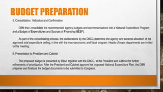 BUDGET PREPARATION
5. Consolidation, Validation and Confirmation
DBM then consolidate the recommended agency budgets and recommendations into a National Expenditure Program
and a Budget of Expenditures and Sources of Financing (BESF).
As part of the consolidating process, the deliberations by the DBCC determine the agency and sectoral allocation of the
approved total expenditure ceiling, in line with the macroeconomic and fiscal program. Heads of major departments are invited
to this meeting.
6. Presentation to President and Cabinet
The proposed budget is presented by DBM, together with the DBCC, to the President and Cabinet for further
refinements of prioritization. After the President and Cabinet approve the proposed National Expenditure Plan, the DBM
prepares and finalizes the budget documents to be submitted to Congress.
 