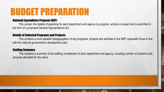 BUDGET PREPARATION
National Expenditure Program (NEP)
This contain the details of spending for each department and agency by program, activity or project and is submitted in
the form of a proposed General Appropriations Act.
Details of Selected Programs and Projects
This contains a more detailed disaggregation of key programs, projects and activities in the NEP, especially those in line
with the national government’s development plan.
Staffing Summary
This contains a summary of the staffing complement of each department and agency, including number of positions and
amounts allocated for the same.
 