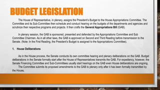 BUDGET LEGISLATION
The House of Representative, in plenary, assigns the President’s Budget to the House Appropriations Committee. The
Committee and its Sub-Committee then schedule and conduct hearing on the budgets of the departments and agencies and
scrutinize their respective programs and projects. It then crafts the General Appropriations Bill (GAB).
In plenary session, the GAB is sponsored, presented and defended by the Appropriations Committee and Sub
Committee Chairmen. As in all other laws, the GAB is approved on Second and Third Reading before transmission to the
Senate. (Note: In the First Reading, the President’s Budget is assigned to the Appropriations Committee).
1. House Deliberations
As in the House process, the Senate conducts its own committee hearing and plenary deliberations on the GAB. Budget
deliberations in the Senate formally start after the House of Representatives transmits the GAB. For expediency, however, the
Senate Financing Committee and Sub-Committees usually start hearings on the GAB even House deliberations are ongoing.
The Committee submits its proposed amendments to the GAB to plenary only after it has been formally transmitted by
the House.
 