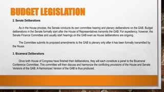 BUDGET LEGISLATION
2. Senate Deliberations
As in the House process, the Senate conducts its own committee hearing and plenary deliberations on the GAB. Budget
deliberations in the Senate formally start after the House of Representatives transmits the GAB. For expediency, however, the
Senate Finance Committee and usually start hearings on the GAB even as House deliberations are ongoing.
The Committee submits its proposed amendments to the GAB to plenary only after it has been formally transmitted by
the House.
3. Bicameral Deliberations
Once both House of Congress have finished their deliberations, they will each constitute a panel to the Bicameral
Conference Committee. This committee will then discuss and harmonize the conflicting provisions of the House and Senate
Versions of the GAB. A Harmonized Version of the GAB is thus produced.
 
