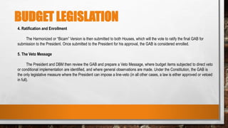 BUDGET LEGISLATION
4. Ratification and Enrollment
The Harmonized or “Bicam” Version is then submitted to both Houses, which will the vote to ratify the final GAB for
submission to the President. Once submitted to the President for his approval, the GAB is considered enrolled.
5. The Veto Message
The President and DBM then review the GAB and prepare a Veto Message, where budget items subjected to direct veto
or conditional implementation are identified, and where general observations are made. Under the Constitution, the GAB is
the only legislative measure where the President can impose a line-veto (in all other cases, a law is either approved or vetoed
in full).
 