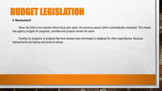 BUDGET LEGISLATION
6. Reenactment
When the GAA is not enacted before fiscal year starts, the previous years’s GAA is automatically reenacted. This means
that agency budgets for programs, activities and projects remain the same.
Funding for programs or projects that have already been terminated is realigned for other expenditures. Because
reenactments are tedious and prone to abuse
 