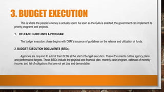 3. BUDGET EXECUTION
This is where the people’s money is actually spent. As soon as the GAA is enacted, the government can implement its
priority programs and projects.
1. RELEASE GUIDELINES & PROGRAM
The budget execution phase begins with DBM’s issuance of guidelines on the release and utilization of funds.
2. BUDGET EXECUTION DOCUMENTS (BEDs)
Agencies are required to submit their BEDs at the start of budget execution. These documents outline agency plans
and performance targets. These BEDs include the physical and financial plan, monthly cash program, estimate of monthly
income, and list of obligations that are not yet due and demandable.
 