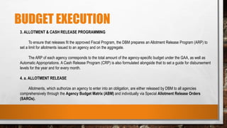 BUDGET EXECUTION
3. ALLOTMENT & CASH RELEASE PROGRAMMING
To ensure that releases fit the approved Fiscal Program, the DBM prepares an Allotment Release Program (ARP) to
set a limit for allotments issued to an agency and on the aggregate.
The ARP of each agency corresponds to the total amount of the agency-specific budget under the GAA, as well as
Automatic Appropriations. A Cash Release Program (CRP) is also formulated alongside that to set a guide for disbursement
levels for the year and for every month.
4. a. ALLOTMENT RELEASE
Allotments, which authorize an agency to enter into an obligation, are either released by DBM to all agencies
comprehensively through the Agency Budget Matrix (ABM) and individually via Special Allotment Release Orders
(SAROs).
 