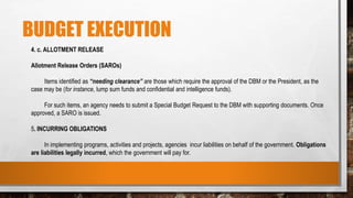 BUDGET EXECUTION
4. c. ALLOTMENT RELEASE
Allotment Release Orders (SAROs)
Items identified as “needing clearance” are those which require the approval of the DBM or the President, as the
case may be (for instance, lump sum funds and confidential and intelligence funds).
For such items, an agency needs to submit a Special Budget Request to the DBM with supporting documents. Once
approved, a SARO is issued.
5. INCURRING OBLIGATIONS
In implementing programs, activities and projects, agencies incur liabilities on behalf of the government. Obligations
are liabilities legally incurred, which the government will pay for.
 
