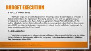 BUDGET EXECUTION
6. The GAA as Allotment Release
The FY 2017 budget aims to facilitate the achievement of meaningful national development goals as emphasized by
the Duterte Administration. The implementation of real change is anchored on the timely and appropriate execution
of this budget. In particular, the policy of using the General Appropriations Act as an Allotment Order (GAAAO) shall
continue to be adopted to ensure the immediate implementation of programs, projects and activities. In so doing, resource
unpredictability and delays in project/program implementation are reduced. Likewise, credibility and transparency in the
budget process is expected to be further enhanced.
7. a. CASH ALLOCATION
To authorize an agency to pay the obligations it incurs, DBM issues a disbursement authority. Most of the time, it takes
the form of a Notice of Cash Allocation (NCA); and in special cases, the Non-Cash Availment Authority (NCAA) and
Cash Disbursement Ceiling (CDC).
- Source: http://www.dbm.gov.ph/wp-content/uploads/Issuances/2017/National%20Budget%20Circular/NBC-567.pdf
 