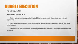 BUDGET EXECUTION
7. b. CASH ALLOCATION
Notice of Cash Allocation (NCA)
This is a cash authority issued periodically by the DBM to the operating units of agencies to cover their cash
requirements.
The NCA specifies the maximum amount of cash that can be withdrawn from a government servicing bank for the
period indicated.
The release of NCAs by DBM is based on an agency’s submission of its Monthly Cash Program and other required
documents.
 
