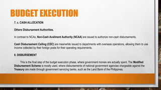 BUDGET EXECUTION
7. c. CASH ALLOCATION
Others Disbursement Authorities.
In contrast to NCAs, Non-Cash Availment Authority (NCAA) are issued to authorize non-cash disbursements.
Cash Disbursement Ceiling (CDC) are meanwhile issued to departments with overseas operations, allowing them to use
income collected by their foreign posts for their operating requirements.
8. DISBURSEMENT
This is the final step of the budget execution phase, where government monies are actually spent. The Modified
Disbursement Scheme is mostly used, where disbursements of national government agencies chargeable against the
Treasury are made through government servicing banks, such as the Land Bank of the Philippines.
 
