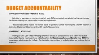 BUDGET ACCOUNTABILITY
2. BUDGET ACCOUNTABILITY REPORTS (BARs)
Submitted by agencies on a monthly and quarterly basis, BARs are required reports that show how agencies used
their funds and identify their corresponding physical accomplishments.
These include quarterly physical and financial reports of operations; quarterly income reports, a monthly statement of
allotments, obligations and balances; and monthly report of disbursements.
3. NO REPORT , NO RELEASE
Starting 2012, the DBM will be withholding certain fund releases to agencies if these fail to submit their Budget
Accountability Reports. In particular, these will be funds from the Miscellaneous Personnel Benefits Fund (MPBF) for
compensation adjustments under the Salary Standardization Law, provisions for unfilled positions and employee clothing
allowances.
 