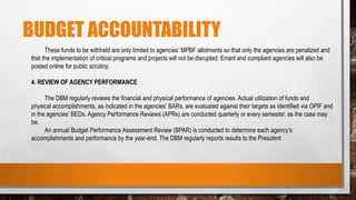 BUDGET ACCOUNTABILITY
These funds to be withheld are only limited to agencies’ MPBF allotments so that only the agencies are penalized and
that the implementation of critical programs and projects will not be disrupted. Errant and compliant agencies will also be
posted online for public scrutiny.
4. REVIEW OF AGENCY PERFORMANCE
The DBM regularly reviews the financial and physical performance of agencies. Actual utilization of funds and
physical accomplishments, as indicated in the agencies’ BARs, are evaluated against their targets as identified via OPIF and
in the agencies’ BEDs. Agency Performance Reviews (APRs) are conducted quarterly or every semester, as the case may
be.
An annual Budget Performance Assessment Review (BPAR) is conducted to determine each agency’s
accomplishments and performance by the year-end. The DBM regularly reports results to the President
 