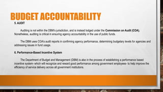 BUDGET ACCOUNTABILITY
5. AUDIT
Auditing is not within the DBM’s jurisdiction, and is instead lodged under the Commission on Audit (COA).
Nonetheless, auditing is critical in ensuring agency accountability in the use of public funds.
The DBM uses COA’s audit reports in confirming agency performance, determining budgetary levels for agencies and
addressing issues in fund usage.
6. Performance-Based Incentive System
The Department of Budget and Management (DBM) is also in the process of establishing a performance based
incentive system- which will recognize and reward good performance among government employees- to help improve the
efficiency of service delivery across all government institutions.
 