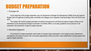 BUDGET PREPARATION
1. The Budget Call
At the beginning of the budget preparation year, the Department of Budget and Management (DBM) issues the National
Budget Call to all agencies (including state universities and colleges) and a separate Corporate Budget Call to all GOCCs and
GFIs.
The budget Call contains budget parameters (including macroeconomic and fiscal and agency budget ceilings) as set
beforehand by the Development Budget Coordination Committee (DBCC); and policy guidelines and procedures in the
preparation and submission of agency budget proposals.
2. Stakeholder Engagement
A new feature in budget preparation which seeks to increase citizen participation in the budget process, departments
and agencies are tasked to partner with civil society organizations (CSOs) and other citizen-stakeholders as they prepare their
agency budget proposals.
 