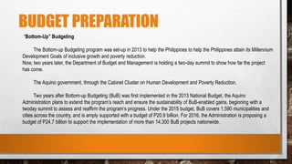 BUDGET PREPARATION
“Bottom-Up” Budgeting
The Bottom-up Budgeting program was set-up in 2013 to help the Philippines to help the Philippines attain its Millennium
Development Goals of inclusive growth and poverty reduction.
Now, two years later, the Department of Budget and Management is holding a two-day summit to show how far the project
has come.
The Aquino government, through the Cabinet Cluster on Human Development and Poverty Reduction.
Two years after Bottom-up Budgeting (BuB) was first implemented in the 2013 National Budget, the Aquino
Administration plans to extend the program’s reach and ensure the sustainability of BuB-enabled gains, beginning with a
twoday summit to assess and reaffirm the program’s progress. Under the 2015 budget, BuB covers 1,590 municipalities and
cities across the country, and is amply supported with a budget of P20.9 billion. For 2016, the Administration is proposing a
budget of P24.7 billion to support the implementation of more than 14,300 BuB projects nationwide.
 