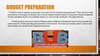 BUDGET PREPARATION
““The BuB is meant to empower our grassroots communities and their respective local governments. That’s why we’ve made
improvements to the program by allowing LGUs to directly implement projects instead of coursing them through the agencies.
This also strengthens the link of accountability between our LGUs and their constituents,” the budget chief said.
The BuB approach was set up to help the Philippines attain its Millennium Development Goals of inclusive growth and
poverty reduction, all while promoting good governance at the local level. This is done by increasing citizens’ access to local
service delivery via a demand-driven budget planning process.
 