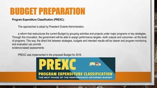 BUDGET PREPARATION
Program Expenditure Classification (PREXC):
This approached is adopt by President Duterte Administration.
a reform that restructures the current Budget by grouping activities and projects under major programs or key strategies.
Through this innovation, the government will be able to assign performance targets—both outputs and outcomes—at the level
of programs. This way, the direct link between strategies, budgets and intended results will be clearer and program monitoring
and evaluation can provide
evidence-based assessments
PREXC was implemented in the proposed Budget for 2018.
 