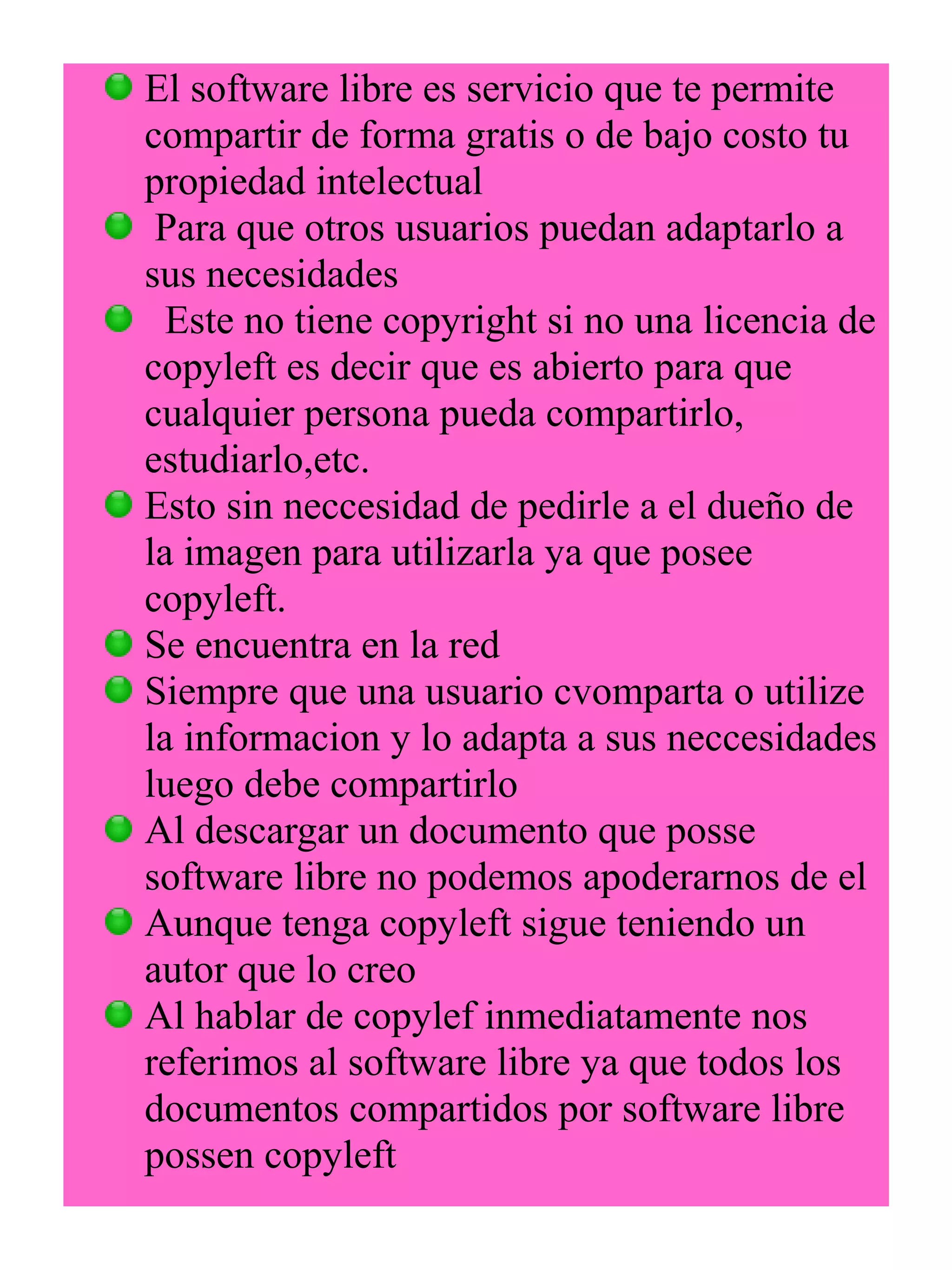 El software libre es servicio que te permite 
compartir de forma gratis o de bajo costo tu 
propiedad intelectual 
Para que otros usuarios puedan adaptarlo a 
sus necesidades 
Este no tiene copyright si no una licencia de 
copyleft es decir que es abierto para que 
cualquier persona pueda compartirlo, 
estudiarlo,etc. 
Esto sin neccesidad de pedirle a el dueño de 
la imagen para utilizarla ya que posee 
copyleft. 
Se encuentra en la red 
Siempre que una usuario cvomparta o utilize 
la informacion y lo adapta a sus neccesidades 
luego debe compartirlo 
Al descargar un documento que posse 
software libre no podemos apoderarnos de el 
Aunque tenga copyleft sigue teniendo un 
autor que lo creo 
Al hablar de copylef inmediatamente nos 
referimos al software libre ya que todos los 
documentos compartidos por software libre 
possen copyleft 
 