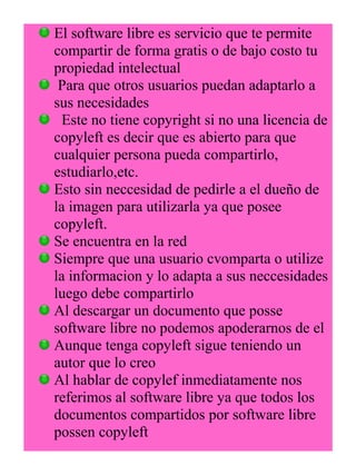 El software libre es servicio que te permite 
compartir de forma gratis o de bajo costo tu 
propiedad intelectual 
Para que otros usuarios puedan adaptarlo a 
sus necesidades 
Este no tiene copyright si no una licencia de 
copyleft es decir que es abierto para que 
cualquier persona pueda compartirlo, 
estudiarlo,etc. 
Esto sin neccesidad de pedirle a el dueño de 
la imagen para utilizarla ya que posee 
copyleft. 
Se encuentra en la red 
Siempre que una usuario cvomparta o utilize 
la informacion y lo adapta a sus neccesidades 
luego debe compartirlo 
Al descargar un documento que posse 
software libre no podemos apoderarnos de el 
Aunque tenga copyleft sigue teniendo un 
autor que lo creo 
Al hablar de copylef inmediatamente nos 
referimos al software libre ya que todos los 
documentos compartidos por software libre 
possen copyleft 
 