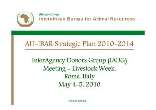 African Union
    Interafrican Bureau for Animal Resources




AU-
AU-IBAR Strategic Plan 2010-2014
                       2010-

 InterAgency Donors Group (IADG)
     Meeting - Livestock Week,
            Rome, Italy
               4-
          May 4-5, 2010

                    www.au-ibar.org
 