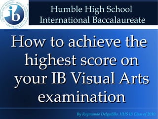 Humble High School  International Baccalaureate How to achieve the highest score on your IB Visual Arts examination By Raymundo Delgadillo. HHS IB Class of 2010 