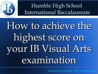 Humble High School
    International Baccalaureate

How to achieve the
 highest score on
your IB Visual Arts
   examination
             By Raymundo Delgadillo. HHS IB Class of 2010
 