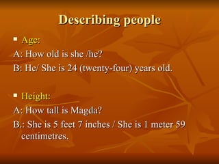 Describing people Age: A: How old is she /he? B: He/ She is 24 (twenty-four) years old. Height: A: How tall is Magda? B.: She is 5 feet 7 inches / She is 1 meter 59 centimetres. 