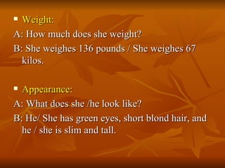 Weight: A: How much does she weight? B: She weighes 136 pounds / She weighes 67 kilos. Appearance: A: What does she /he look like? B: He/ She has green eyes, short blond hair, and he / she is slim and tall. 