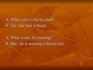 A: What color is his/her hair? B: His / her hair is black. A: What is she /he wearing? B: She / he is wearing a brown suit. 
